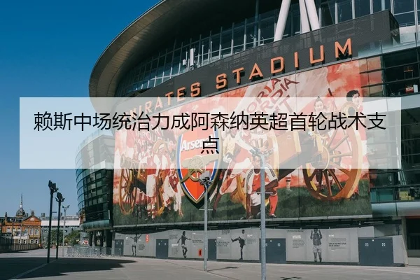赖斯中场统治力成阿森纳英超首轮战术支点
