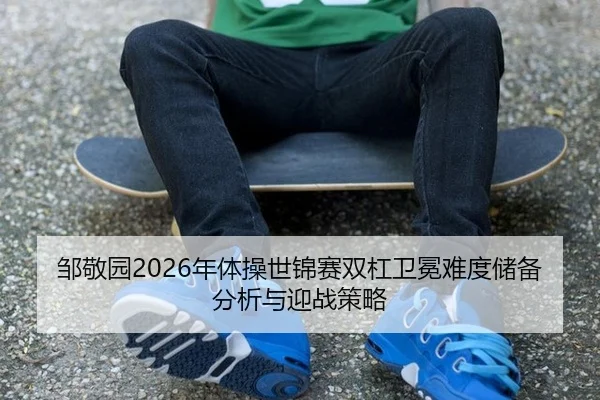 邹敬园2026年体操世锦赛双杠卫冕难度储备分析与迎战策略