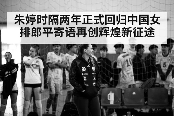 朱婷时隔两年正式回归中国女排郎平寄语再创辉煌新征途