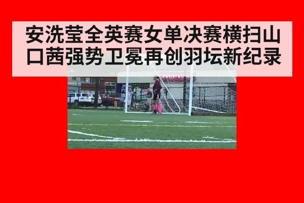 安洗莹全英赛女单决赛横扫山口茜强势卫冕再创羽坛新纪录